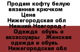 Продам кофту белую вязанная крючком  › Цена ­ 2 000 - Нижегородская обл., Нижний Новгород г. Одежда, обувь и аксессуары » Женская одежда и обувь   . Нижегородская обл.,Нижний Новгород г.